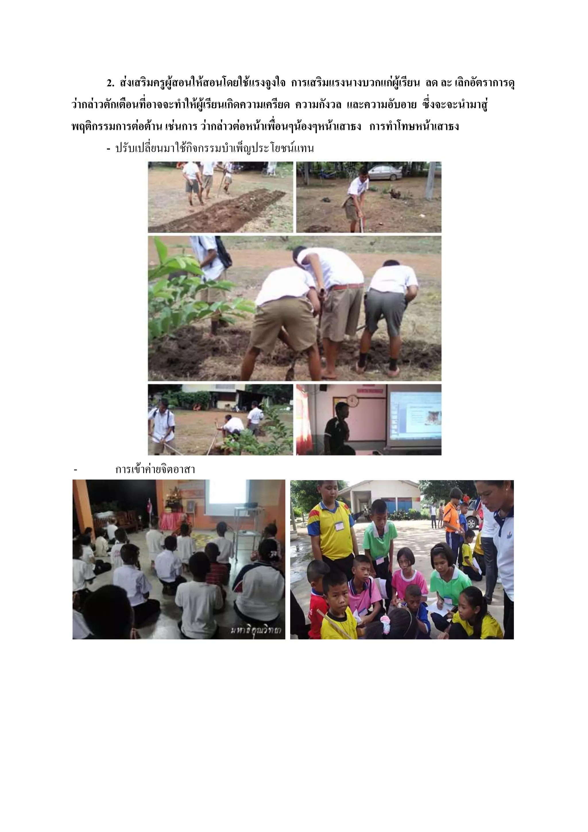 2. ส่งเสริมครูผู้สอนให้สอนโดยใช้แรงจูงใจ การเสริมแรงนางบวกแก่ผู้เรียน ลด ละ เลิกอัตราการดุ
ว่ากล่าวตักเตือนที่อาจจะทาให้ผู้เรียนเกิดความเครียด ความกังวล และความอับอาย ซึ่งจะจะนามาสู่
พฤติกรรมการต่อต้าน เช่นการ ว่ากล่าวต่อหน้าเพื่อนๆน้องๆหน้าเสาธง การทาโทษหน้าเสาธง
        - ปรับเปลี่ยนมาใช้กิจกรรมบาเพ็ญประโยชน์แทน




-        การเข้าค่ายจิตอาสา
 
