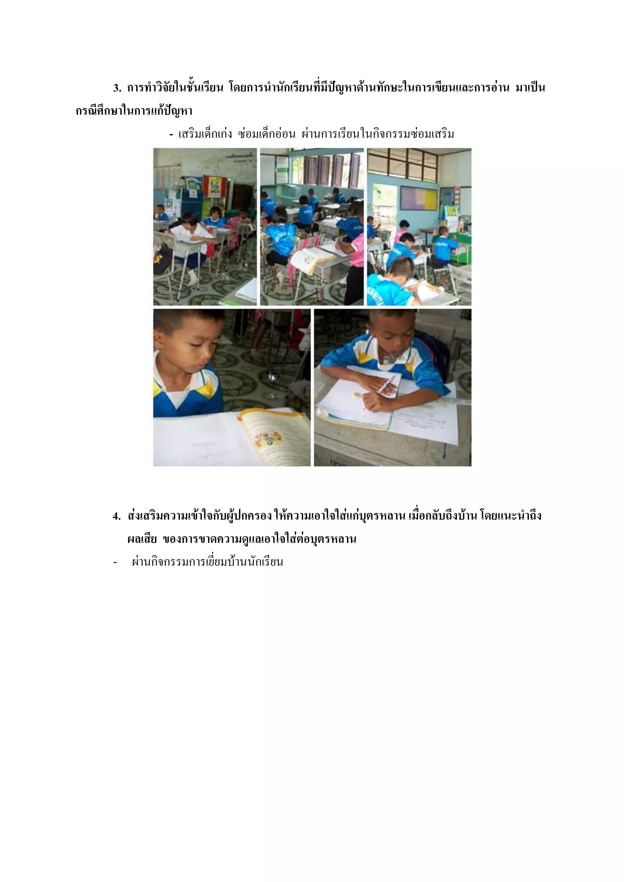 3. การทาวิจัยในชั้นเรียน โดยการนานักเรียนที่มีปัญหาด้านทักษะในการเขียนและการอ่าน มาเป็น
กรณีศึกษาในการแก้ปัญหา
                   - เสริมเด็กเก่ง ซ่อมเด็กอ่อน ผ่านการเรียนในกิจกรรมซ่อมเสริม




       4. ส่งเสริมความเข้าใจกับผู้ปกครอง ให้ความเอาใจใส่แก่บุตรหลาน เมื่อกลับถึงบ้าน โดยแนะนาถึง
          ผลเสีย ของการขาดความดูแลเอาใจใส่ต่อบุตรหลาน
       - ผ่านกิจกรรมการเยี่ยมบ้านนักเรียน
 
