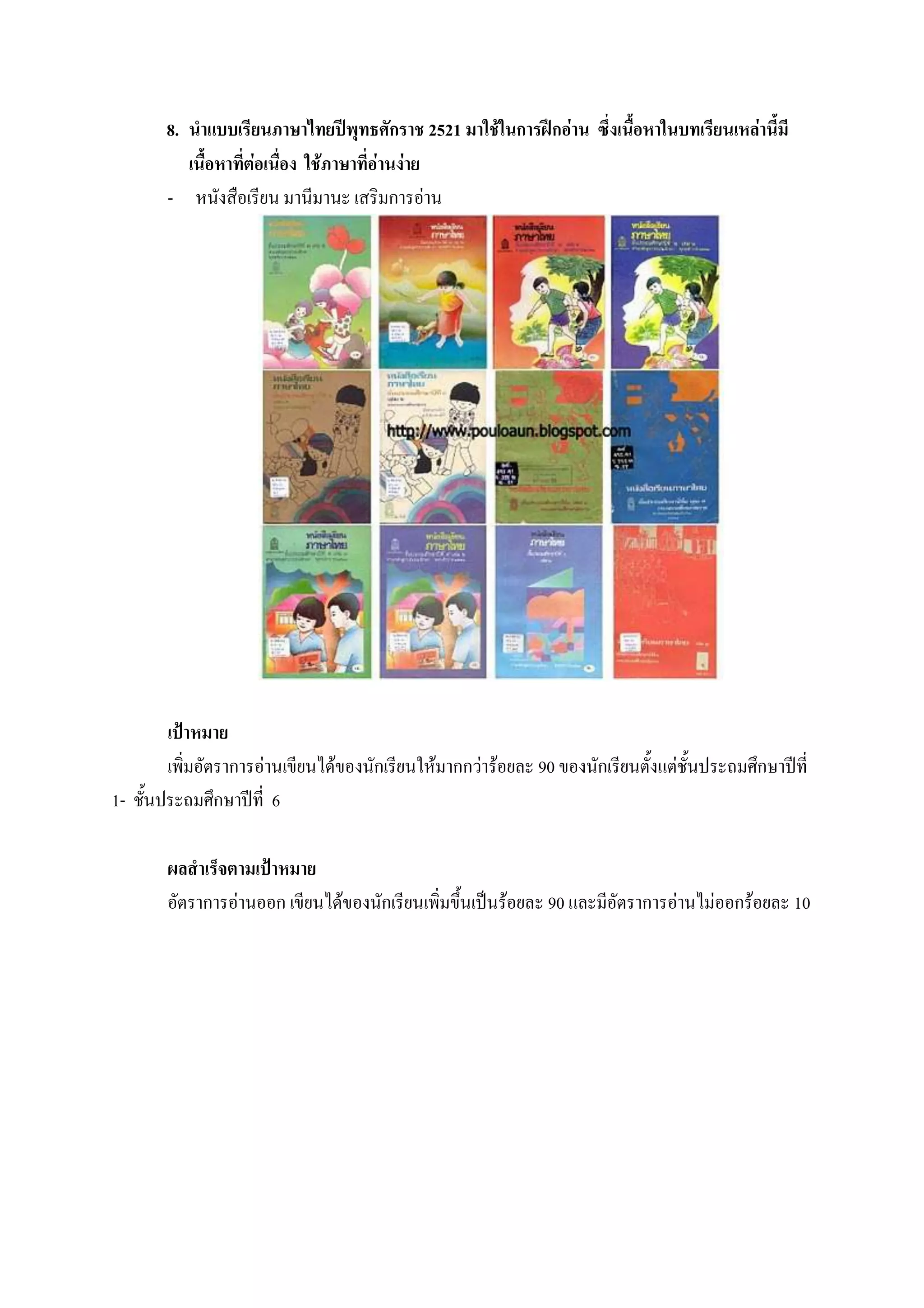 8. นาแบบเรียนภาษาไทยปีพุทธศักราช 2521 มาใช้ในการฝึกอ่าน ซึ่งเนื้อหาในบทเรียนเหล่านี้มี
          เนื้อหาที่ต่อเนื่อง ใช้ภาษาที่อ่านง่าย
       - หนังสือเรียน มานีมานะ เสริมการอ่าน




        เป้าหมาย
        เพิ่มอัตราการอ่านเขียนได้ของนักเรียนให้มากกว่าร้อยละ 90 ของนักเรียนตั้งแต่ชั้นประถมศึกษาปีที่
1- ชั้นประถมศึกษาปีที่ 6

        ผลสาเร็จตามเป้าหมาย
        อัตราการอ่านออก เขียนได้ของนักเรียนเพิ่มขึ้นเป็นร้อยละ 90 และมีอัตราการอ่านไม่ออกร้อยละ 10
 