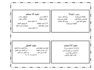 نشيد أطفالاً أطفالاً نخرج للدنيا  يرعنا الله برحمته ولنسعى جميعاً للخير  وللنشر نور محبته  وبعون الله نصلى  يهدينا الله بطاعته  أطفالاً نخرج للدنيا  نشيد أنا مسلم   أنا طفل مرتب  وسلوكي محبب  وثيابي نظيفة  وكلامي مهذب أنا يا قوم مسلم  أنا أن قمت للطعام  أو توجهت للمنام  عيشتي كلها نظام  وشعاري على الدوام أنا يا قوم مسلم  نشيد أنا إنسان  أنا أنا أنا  أنا عرفت من أنا  أنا إنسان من خلق الرحمن أنا أعيش مع أسرتي  وأحب أهلي وأخوتي نشيد العمل غنوا معي قولوا معي  يحيا العمل يحيا العمل  في حينا من طبعنا  حب العمل حب العمل هيا بنا نبني هنا  بيت الأمل بيت الأمل  أنا إنسان لا  ... لا  ... لا 
