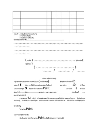 เกณฑ์  การสนใจในการตอบคำาถาม
       ความกระตือรือร้น
       การแสดงความคิดเห็น
ข้อเสนอแนะเพิ่มเติม…………………………………………………………………………

……………………………………………………………………………
…………………
……………………………………………………………………………
…………………

                    (   ลงชื่อ) ………………………………………….… ผู้ประเมิน (
                    ครูผู้สอน )

                                ( ………………………………………… )
                                     ………. / …………… / ……….

                                            แผนการจัดการเรียนรู้

                                       (
กลุ่มสาระการงานอาชีพและเทคโนโลยี คอมพิวเตอร์       )                ชันประถมศึกษาปีที่
                                                                      ้                  2
หน่วยที่   5        เรือง การใช้โปรแกรมประยุกต์บนวินโดวส์
                       ่                                            เวลาเรียน           10        ชั่วโมง

แผนการเรียนรู้ที่   5         Paint
                          เรือง การใช้โปรแกรม
                             ่                                              เวลาเรียน        2    ชัวโมง
                                                                                                    ่

สอนวันที่…………เดือน……………………..พ.ศ. ……………                                              ภาคเรียนที่      …   .
มาตรฐานการเรียนรู้

        มาตรฐาน ง       4.1เข้าใจ เห็นคุณค่า และใช้กระบวนการเทคโนโลยีสารสนเทศในการ สืบค้นข้อมูล
การเรียนรู้ การสื่อสาร การแก้ปัญหา การทำางานและอาชีพอย่างมีประสิทธิภาพ ประสิทธิผล และมีคุณธรรม


สาระสำาคัญ

           โปรแกรม   Paint
ผลการเรียนรู้ที่คาดหวัง

           นักเรียนสามารถใช้โปรแกรม   Paint     เพื่อฝึกทักษะการวาดภาพได้
 
