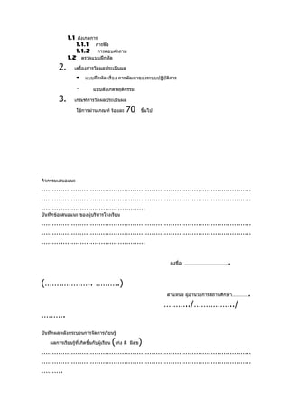 1.1 สังเกตการ
                  1.1.1 การฟัง
                  1.1.2 การตอบคำาถาม
              1.2 ตรวจแบบฝึกหัด
         2.       เครืองการวัดผลประเมินผล
                      ่

                   -    แบบฝึกหัด เรื่อง การพัฒนาของระบบปฏิบัติการ

                   -        แบบสังเกตพฤติกรรม

         3.       เกณฑ์การวัดผลประเมินผล

                   ใช้การผ่านเกณฑ์ ร้อยละ        70          ขึ้นไป




กิจกรรมเสนอแนะ
………………………………………………………………………………………
………………………………………………………………………………………
……….…………………………………
บันทึกข้อเสนอแนะ ของผู้บริหารโรงเรียน
………………………………………………………………………………………
………………………………………………………………………………………
……….…………………………………

                                                                       ลงชื่อ ……………………………      .

(……………….. ……….)
                                                                      ตำาแหน่ง ผู้อำานวยการสถานศึกษา…………   .
                                                                      ………../……………../
……….
บันทึกผลหลังกระบวนการจัดการเรียนรู้

    ผลการเรียนรู้ที่เกิดขึ้นกับผู้เรียน   (เก่ง ดี       )
                                                     มีสุข
………………………………………………………………………………………
………………………………………………………………………………………
……….
 