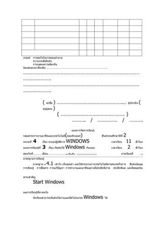 เกณฑ์  การสนใจในการตอบคำาถาม
       ความกระตือรือร้น
       การแสดงความคิดเห็น
ข้อเสนอแนะเพิ่มเติม…………………………………………………………………………

……………………………………………………………………………
…………………
……………………………………………………………………………
…………………

                 (   ลงชื่อ) ………………………………………….… ผู้ประเมิน (
                 ครูผู้สอน )

                             ( ………………………………………… )
                                  ………. / …………… / ……….
                                       แผนการจัดการเรียนรู้

                                      (    )
กลุ่มสาระการงานอาชีพและเทคโนโลยี คอมพิวเตอร์                  ชันประถมศึกษาปีที่
                                                                ้                  2
หน่วยที่ 4        เรือง ระบบปฏิบติการ WINDOWS
                     ่          ั                                     เวลาเรียน     11      ชั่วโมง

แผนการเรียนรู้ที่ 3 เรือง เริ่มต้นใช้ Windows กันเถอะ
                          ่                                           เวลาเรียน      2      ชัวโมง
                                                                                              ่

สอนวันที่…………เดือน……………………..พ.ศ. ……………                                        ภาคเรียนที่      …   .
มาตรฐานการเรียนรู้

        มาตรฐาน ง    4.1   เข้าใจ เห็นคุณค่า และใช้กระบวนการเทคโนโลยีสารสนเทศในการ สืบค้นข้อมูล
การเรียนรู้ การสื่อสาร การแก้ปัญหา การทำางานและอาชีพอย่างมีประสิทธิภาพ ประสิทธิผล และมีคุณธรรม


สาระสำาคัญ

        Start Windows
ผลการเรียนรู้ที่คาดหวัง

        นักเรียนสามารถเริ่มต้นใช้งานและปิดโปรแกรม   Windows     ได้
 