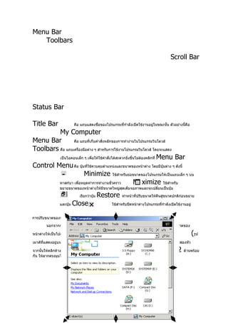 Menu Bar
   Toolbars

                                                                                          Scroll Bar




Status Bar

Title Bar                  คือ แถบแสดงชื่อของโปรแกรมที่กำาลังเปิดใช้งานอยู่ในขณะนั้น ตัวอย่างนี้คือ

         My Computer
Menu Bar         คือ แถบที่เก็บคำาสั่งหลักของการทำางานในโปรแกรมวินโดวส์

Toolbars คือ แถบเครื่องมือต่าง ๆ สำาหรับการใช้งานโปรแกรมวินโดวส์ โดยจะแสดง
         เป็นไอคอนเล็ก ๆ เพือให้ใช้คำาสั่งได้สะดวกยิ่งขึ้นไม่ตองคลิกที่ Menu Bar
                             ่                                ้

Control Menu คือ ปุ่มที่ใช้ควบคุมตำาแหน่งและขนาดของหน้าต่าง โดยมีปุ่มต่าง ๆ ดังนี้
                        Minimize ใช้สำาหรับย่อขนาดของโปรแกรมให้เป็นแถบเล็ก ๆ บน
         ทาสก์บา เพือหยุดทำาการทำางานชั่วคราว
                     ่                                   Maximize ใช้สำาหรับ
                 ขยายขนาดของหน้าต่างให้มีขนาดใหญ่สุดเต็มจอภาพและจะเปลี่ยนเป็นปุ่ม

                               เรียกว่าปุ่ม   Restore      ทำาหน้าที่ปรับขนาดให้คืนสู่ขนาดปกติกอนขยาย
                                                                                               ่

                 และปุ่ม   Close                     ใช้สำาหรับปิดหน้าต่างโปรแกรมที่กำาลังเปิดใช้งานอยู่


การปรับขนาดของหน้าต่างด้วยเมาส์

        นอกจากการใช้ปุ่มควบคุมหน้าต่างทั้ง      4   ปุ่มที่ได้กล่าวไปแล้วนั้น เรายังสามารถปรับขนาดของ

หน้าต่างให้เป็นไปตามความต้องการได้ด้วยการใช้เมาส์ ซึ่งมีวิธีการดังนี้คอ ให้นำาเมาส์พอยเตอร์
                                                                      ื                                    (รูป
                           )
เมาส์ที่แสดงอยู่บนหน้าจอ ไปยังเส้นขอบของหน้าต่าง จากนั้นเมาส์พอยเตอร์จะเปลี่ยนเป็นลูกศรสองหัว

จากนั้นให้คลิกค้างไว้แล้วลากเพื่อเปลี่ยนขนาดของหน้าต่าง โดยการทำาทีละด้าน ถ้าต้องการทำา        2   ด้านพร้อม
กัน ให้ลากตรงมุมใดมุนหนึ่งเพื่อเปลี่ยนขนาดดังภาพ
 