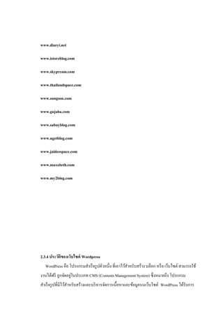www.diaryi.net

www.istoreblog.com

www.skypream.com

www.thailandspace.com

www.sungson.com

www.gujaba.com

www.sabuyblog.com

www.ugetblog.com

www.jaideespace.com

www.maxsiteth.com

www.my2blog.com




2.3.4 ประวัติของเว็บไซต์ Wordpress
  WordPress คือ โปรแกรมสาเร็ จรู ปตัวหนึ่ง ที่เอาไว้สาหรับสร้าง บล็อก หรื อ เว็บไซต์ สามารถใช้
                   ่
งานได้ฟรี ถูกจัดอยูในประเภท CMS (Contents Management System) ซึ่งหมายถึง โปรแกรม
สาเร็ จรู ปที่มีไว้สาหรับสร้างและบริ หารจัดการเนื้อหาและข้อมูลบนเว็บไซต์ WordPress ได้รับการ
 