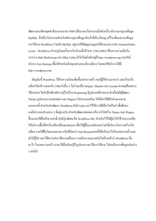พัฒนาและเขียนชุดคาสั่งมาจากภาษา PHP (เป็ นภาษาโปรแกรมมิ่งตัวหนึ่ง) ทางานบนฐานข้อมูล
MySQL ซึ่ งเป็ นโปรแกรมสาหรับจัดการฐานข้อมูล มีหน้าที่เก็บ เรี ยกดู แก้ไข เพิมและลบข้อมูล
                                                                             ่
                                      ่
การใช้งาน WordPress ร่ วมกับ MySQL อยูภายใต้สัญญาอนุญาตใช้งานแบบ GNU General Public
Licens WordPress ปรากฏโฉมครั้งแรกในโลกเมื่อปี พ.ศ. 2546 (2003) เป็ นความร่ วมมือกัน
                                                         ่
ระหว่าง Matt Mullenweg และ Mike Littlej มีเว็บไซต์หลักอยูที่ http://wordpress.org และยังมี
บริ การ Free Hosting (พื้นที่สาหรับเก็บทุกอย่างของเว็บ/บล็อก) โดยขอใช้บริ การได้ที่
http://wordpress.com

   ปั จจุบนนี้ WordPress ได้รับความนิยมเพิ่มขึ้นอย่างรวดเร็ ว จนมีผใช้งานมากกว่า 200 ล้านเว็บ
          ั                                                        ู้
                                      ่
บล็อกไปแล้ว แซงหน้า CMS ตัวอื่น ๆ ไม่วาจะเป็ น Drupal , Mambo และ Joomla สาเหตุเป็ นเพราะ
ใช้งานง่าย ไม่จาเป็ นต้องมีความรู ้ในเรื่ อง Programing มีรูปแบบที่สวยงาม อีกทั้งยังมีผพฒนา
                                                                                       ู้ ั
Theme (รู ปแบบการแสดงผล) และ Plugins (โปรแกรมเสริ ม) ให้เลือกใช้ฟรี อย่างมากมาย
นอกจากนี้ สาหรับนักพัฒนา WordPress ยังมี Codex เอาไว้ให้เราได้เป็ นไกด์ไลน์ เพื่อศึกษา
                            ่
องค์ประกอบส่ วนต่าง ๆ ที่อยูภายใน สาหรับพัฒนาต่อยอด หรื อ นาไปสร้าง Theme และ Plugins
ขึ้นมาเองได้อีกด้วย หนาซ้ า ยังมีรุ่นพิเศษ คือ WordPress MU สาหรับไว้ให้ผนาไปใช้ สามารถเปิ ด
                                                                         ู้
ให้บริ การพื้นที่ทาเว็บบล็อกเป็ นของตนเอง เพื่อให้ผอื่นมาสมัครขอร่ วมใช้บริ การในการสร้างเว็บ
                                                   ู้
บล็อก ภายใต้ชื่อโดเมนของเขา หรื อที่เรี ยกว่า Sub-Domainจากที่ได้เกริ่ นนาไปในบทความนี้ คงจะ
ทาให้รู้จก และได้ทราบประวัติความเป็ นมา รวมถึงความหมายกันไปบ้างแล้วว่า WordPress คือ
         ั
อะไร ในบทความหน้า เราจะได้เริ่ มเรี ยนรู ้ถึงรู ปแบบ และวิธีการใช้งาน ไปจนถึงการเพิมลูกเล่นต่าง
                                                                                   ่
ๆ ต่อไป
 