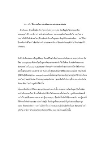 2.2.2 ประวัติความเป็ นมาและพัฒนาการของ Social Media

  เป็ นตัวกลาง เป็ นเครื่ องมือ สาหรับการสื่ อสารระหว่างกัน โดยปั จจุบนได้ขยายผลกว้าง
                                                                      ั
ครอบคลุมไปถึง การทางานร่ วมกัน ทั้งภายใน และ ภายนอกองค์กร โดยอาศัยเว็บ และ โมบาย
เทคโนโลยี เป็ นตัวช่วย ถ้าจะเปรี ยบเทียบก็น่าจะเป็ นคู่แฝดแห่งยุคดิจิตอล อย่างเมื่อกว่า 200 ปี ก่อน
                                                                                             ่
มีแฝดอินจัน ที่ไปสร้างชื่อเสี ยงในต่างประเทศ จนมีการตั้งชื่อแฝดลักษณะที่มีลาตัวติดกันเช่นนี้วา
แฝดสยาม



ถ้าว่าไปแล้ว แฝดสยามในยุคดิจิตอล ก็คงหนีไม่พน สื่ อสังคมออนไลน์ (Social Media) กับ สมาร์ ท
                                            ้
โฟน (Smartphone) ที่มกจะไปเป็ นคู่ยากที่จะแยกออกจากกันได้ เมื่อศึกษาถึงคาจากัดความของ
                     ั
สังคมออนไลน์ (Social Media) จะพบว่าคือกลุ่มของแอพพลิเคชัน บนอินเทอร์ เน็ต ที่สร้างขึ้นมา
                                                        ่
บนพื้นฐานแนวคิด และเทคโนโลยี Web 2.0 ซึ่งรองรับให้มีการสร้าง และ แลกเปลี่ยน คอนเทนต์ที่
  ้         ้                                                                        ่
ผูใช้เป็ นผูสร้างเอง (User-generated content) เมื่อพิจารณาโดยรวมแล้ว สามารถเรี ยกได้วา สื่ อสังคม
ออนไลน์ (Social Media) เป็ นการผสมผสานกันระหว่าง เทคโนโลยี กับ การสื่ อสารระหว่างกันใน
สังคม เพื่อสร้างเสริ มมูลค่าให้เพิ่มขึ้น

เมื่อยุคสมัยเปลี่ยนไป โดยเฉพาะยุคดิจิตอลอย่างทุกวันนี้ การแสดงความคิดเห็นดูจะเป็ นเรื่ องง่าย
บนสื่ อสังคมออนไลน์ เป็ นหนึ่งตัวอย่างที่ทาให้พนักงานรายหนึ่งในอเมริ กา ถูกไล่ออกหลังจากที่
       ิ                         ๊                                       ่
เธอได้วจารณ์เจ้านายของเธอบน เฟชบุก (Facebook) เรื่ องเกิดขึ้นเมื่อปี ที่ผานมา พนักงานหญิงรายนี้
ได้เขียนข้อคิดเห็นของเธอ บนหน้าเฟชบุก ด้วยคาพูดที่หยาบคาย คดีน้ ีถูกจับตามองทัวจากทุก
                                    ๊                                         ่
วงการ ด้วยความกังขาว่า นายจ้างมีสิทธิ ที่จะลงโทษพนักงานที่เขียนข้อคิดเห็นบน สังคมออนไลน์
หรื อไม่ เท่าที่ทราบในเมืองไทยเรายังไม่เคยได้ยน เหตุการณ์ลกษณะนี้เกิดขึ้น
                                              ิ           ั
 