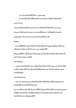 2.2.3 ประเภทเว็บไซต์ ทให้ บริการ Social Media
                                 ี่
         รวบรวมรายชื่อเว็บไทย ทีมีลกษณะเป็ น Social Media มาให้ ดูกนว่ า มีใครกันบ้ าง
                                ่ ั                                ั

Social Network

myFri3nd มีรูปแบบคล้ ายเว็บ Social Network ทัวไป เป็ นเว็บไซต์ ในเครือ sanook.com
                                             ่

D-Looks เว็บไซต์ Social Network แนว ๆ hi5 แต่ มีสโลแกนว่ า เว็บไซต์ ดูดี สาหรับคนดี ๆ

BangkokSpace เป็ น Social Network สาหรับคนชอบเทียวกลางคืน
                                                ่

Blogging

  exteen เว็บผู้ให้ บริการ blog อันดับหนึ่งของไทย สู สีเบียดกับ bloggang อยู่ตลอด แต่ หลัง ๆ ดู
เหมือนยอดสมาชิกจะแซงแล้ว ตัวระบบ exteen เองพัฒนาได้ ดี

BlogGang ผู้ให้ บริการพืนที่ blog ในเครือ pantip.com ซึ่งสมาชิกส่ วนใหญ่ จะเป็ นแฟนคลับ หรือ
                        ้
ขาประจาของ pantip.com อยู่แล้ ว

Micro Blogging

   NokNok เว็บแบบเดียวกับ twitter แต่ พฒนาโดยคนไทย (ในเครือ sanook.com เช่ นกัน) แต่ ดูมี
                                       ั
แนวโน้ มการพัฒนาทีดี ไม่ ว่าจะเป็ นการเชื่อมให้ อพเดทกับ twitter ได้ หรือการอัพเดท noknok
                  ่                              ั
ผ่านมือถือเป็ นต้ น

Social Bookmarking

   Zickr เว็บ social bookmark อันดับหนึ่งของไทย คนใช้ กนเพียบ เป็ นทีรวมข้ อมูลบทความ
                                                       ั             ่
ทันสมัย ทีมีคนมาช่ วยกันใส่ เรื่องใหม่ ทุกวัน
          ่

Duocore เว็บทีรายงานข่ าวเกียวกับวงการไอทีไทย ในรู ปแบบวี ดีโอ โดยใช้ ระบบ Social Bookmark
              ่             ่
มาให้ ผ้ ูชม ช่ วยกันส่ งเรื่องราวไอทีทน่าสนใจเข้ ามา ในแต่ ละสั ปดาห์ จะมีการเลือกเรื่องราวที่
                                       ี่
น่ าสนใจ ไปทารายการเป็ นรู ปแบบวีดีโอ
 