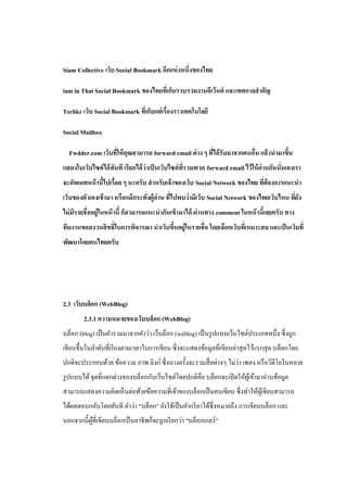 Siam Collective เว็บ Social Bookmark อีกแห่ งหนึ่งของไทย

iam in Thai Social Bookmark ของไทยทีเ่ ก็บรวบรวมงานอีเว้นต์ และเทศกาลสาคัญ

Techkr เว็บ Social Bookmark ทีเ่ ก็บแต่ เรื่องราวเทคโนโลยี

Social Mailbox

  Fwdder.com เว็บทีให้ คุณสามารถ forward email ต่ าง ๆ ทีได้ รับมาจากคนอืน แล้วนามาขึน
                   ่                                     ่               ่           ้
แสดงในเว็บไซต์ ได้ ทนที เรียกได้ ว่าเป็ นเว็บไซต์ ทรวมพวก forward email ไว้ให้ อ่านกันนั่นเองเรา
                    ั                              ี่
จะอัพเดทหน้ านีไปเรื่อย ๆ นะครับ สาหรับเจ้ าของเว็บ Social Network ของไทย ทีต้องการแนะนา
               ้                                                            ่
เว็บของตัวเองเข้ ามา หรือแม้ กระทังผู้อ่าน ทีไปพบว่ ามีเว็บ Social Network ของไทยเว็บไหน ทียง
                                  ่          ่                                             ่ั
ไม่ มีรายชื่ ออยู่ในหน้ านี้ ก็สามารถแนะนากันเข้ ามาได้ ผ่านทาง comment ในหน้ านีเ้ ลยครับ ทาง
ทีมงานขอสงวนสิ ทธิ์ในการพิจารณา นาเว็บขึนอยู่ในรายชื่ อ โดยเลือกเว็บทีเ่ หมาะสม และเป็ นเว็บที่
                                        ้
พัฒนาโดยคนไทยครับ




2.3 เว็บบล็อก (WebBlog)
        2.3.1 ความหมายของเว็บบล็อก (WebBlog)
บล็อก (blog) เป็ นคารวมมาจากคาว่า เว็บล็อก (weblog) เป็ นรู ปแบบเว็บไซต์ประเภทหนึ่ง ซึ่งถูก
เขียนขึ้นในลาดับที่เรี ยงตามเวลาในการเขียน ซึ่ งจะแสดงข้อมูลที่เขียนล่าสุ ดไว้แรกสุ ด บล็อกโดย
                                                                    ่
ปกติจะประกอบด้วย ข้อความ ภาพ ลิงก์ ซึ่ งบางครั้งจะรวมสื่ อต่างๆ ไม่วา เพลง หรื อวิดีโอในหลาย
รู ปแบบได้ จุดที่แตกต่างของบล็อกกับเว็บไซต์โดยปกติคือ บล็อกจะเปิ ดให้ผเู ้ ข้ามาอ่านข้อมูล
สามารถแสดงความคิดเห็นต่อท้ายข้อความที่เจ้าของบล็อกเป็ นคนเขียน ซึ่ งทาให้ผเู ้ ขียนสามารถ
ได้ผลตอบกลับโดยทันที คาว่า "บล็อก" ยังใช้เป็ นคากริ ยาได้ซ่ ึงหมายถึง การเขียนบล็อก และ
นอกจากนี้ผที่เขียนบล็อกเป็ นอาชีพก็จะถูกเรี ยกว่า "บล็อกเกอร์ "
          ู้
 