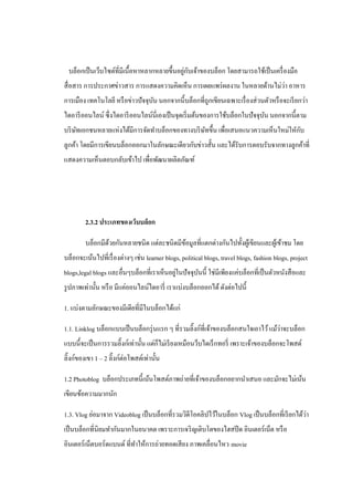 ่ ั
  บล็อกเป็ นเว็บไซต์ที่มีเนื้อหาหลากหลายขึ้นอยูกบเจ้าของบล็อก โดยสามารถใช้เป็ นเครื่ องมือ
                                                                            ่
สื่ อสาร การประกาศข่าวสาร การแสดงความคิดเห็น การเผยแพร่ ผลงาน ในหลายด้านไม่วา อาหาร
การเมือง เทคโนโลยี หรื อข่าวปั จจุบน นอกจากนี้บล็อกที่ถูกเขียนเฉพาะเรื่ องส่ วนตัวหรื อจะเรี ยกว่า
                                   ั
ไดอารี ออนไลน์ ซึ่ งไดอารี ออนไลน์นี่เองเป็ นจุดเริ่ มต้นของการใช้บล็อกในปั จจุบน นอกจากนี้ตาม
                                                                                ั
     ั                                          ั                                 ั
บริ ษทเอกชนหลายแห่งได้มีการจัดทาบล็อกของทางบริ ษทขึ้น เพื่อเสนอแนวความเห็นใหม่ใหักบ
ลูกค้า โดยมีการเขียนบล็อกออกมาในลักษณะเดียวกับข่าวสั้น และได้รับการตอบรับจากทางลูกค้าที่
แสดงความเห็นตอบกลับเข้าไป เพื่อพัฒนาผลิตภัณฑ์




         2.3.2 ประเภทของเว็บบล็อก

         บล็อกมีดวยกันหลายชนิด แต่ละชนิดมีขอมูลที่แตกต่างกันไปทั้งผูเ้ ขียนและผูเ้ ข้าชม โดย
                 ้                         ้
บล็อกจะเน้นไปที่เรื่ องต่างๆ เช่น learner blogs, political blogs, travel blogs, fashion blogs, project
                                            ่
blogs,legal blogs และอื่นๆบล็อกที่เราเห็นอยูในปั จจุบนนี้ ใช่มีเพียงแค่บล็อกที่เป็ นตัวหนังสื อและ
                                                     ั
รู ปภาพเท่านั้น หรื อ มีแค่ออนไลน์ไดอารี่ เราแบ่งบล็อกออกได้ ดังต่อไปนี้

1. แบ่งตามลักษณะของมีเดียที่มีในบล็อกได้แก่

1.1. Linklog บล็อกแบบเป็ นบล็อกรุ่ นแรก ๆ ที่รวมลิ๊งก์ที่เจ้าของบล็อกสนใจเอาไว้ แม้วาจะบล็อก
                                                                                    ่
แบบนี้จะเป็ นการรวมลิ๊งก์เท่านั้น แต่ก็ไม่เรี ยงเหมือนว็บไดเร็ กทอรี่ เพราะเจ้าของบล็อกจะโพสต์
ลิ๊งก์ของเขา 1 – 2 ลิ๊งก์ต่อโพสต์เท่านั้น

1.2 Photoblog บล็อกประเภทนี้เน้นโพสต์ภาพถ่ายที่เจ้าของบล็อกอยากนาเสนอ และมักจะไม่เน้น
เขียนข้อความมากนัก

                                                                                              ่
1.3. Vlog ย่อมาจาก Videoblog เป็ นบล็อกที่รวมวิดีโอคลิปไว้ในบล็อก Vlog เป็ นบล็อกที่เรี ยกได้วา
เป็ นบล็อกที่นิยมทากันมากในอนาคต เพราะการเจริ ญเติบโตของไฮสปี ด อินเตอร์เน็ต หรื อ
อินเตอร์ เน็ตบอร์ ดแบนด์ ที่ทาให้การถ่ายทอดเสี ยง ภาพเคลื่อนไหว movie
 
