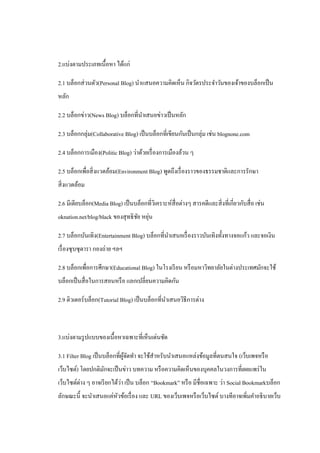 2.แบ่งตามประเภทเนื้อหา ได้แก่

2.1 บล็อกส่ วนตัว(Personal Blog) นาแสนอความคิดเห็น กิจวัตรประจาวันของเจ้าของบล็อกเป็ น
หลัก

2.2 บล็อกข่าว(News Blog) บล็อกที่นาเสนอข่าวเป็ นหลัก

2.3 บล็อกกลุ่ม(Collaborative Blog) เป็ นบล็อกที่เขียนกันเป็ นกลุ่ม เช่น blognone.com

2.4 บล็อกการเมือง(Politic Blog) ว่าด้วยเรื่ องการเมืองล้วน ๆ

2.5 บล็อกเพื่อสิ่ งแวดล้อม(Environment Blog) พูดถึงเรื่ องราวของธรรมชาติและการรักษา
สิ่ งแวดล้อม

2.6 มีเดียบล็อก(Media Blog) เป็ นบล็อกที่วเิ คราะห์สื่อต่างๆ สารคดีและสิ่ งที่เกี่ยวกับสื่ อ เช่น
                                   ั ่
oknation.net/blog/black ของสุ ทธิ ชย หยุน

2.7 บล็อกบันเทิง(Entertainment Blog) บล็อกที่นาเสนอเรื่ องราวบันเทิงทั้งทางจอแก้ว และจอเงิน
เรื่ องซุ บซุ ดารา กองถ่าย ฯลฯ

2.8 บล็อกเพื่อการศึกษา(Educational Blog) ในโรงเรี ยน หรื อมหาวิทยาลัยในต่างประเทศมักจะใช้
บล็อกเป็ นสื่ อในการสอนหรื อ แลกเปลี่ยนความคิดกัน

2.9 ติวเตอร์บล็อก(Tutorial Blog) เป็ นบล็อกที่นาเสนอวิธีการต่าง



3.แบ่งตามรู ปแบบของเนื้อหาเฉพาะที่เห็นเด่นชัด

3.1 Filter Blog เป็ นบล็อกที่ผจดทา จะใช้สาหรับนาเสนอแหล่งข้อมูลที่ตนสนใจ (เว็บเพจหรื อ
                              ู้ ั
เว็บไซต์) โดยปกติมกจะเป็ นข่าว บทความ หรื อความคิดเห็นของบุคคลในวงการที่เผยแพร่ ใน
                  ั
เว็บไซต์ต่าง ๆ อาจเรี ยกได้วา เป็ น บล็อก “Bookmark” หรื อ มีชื่อเฉพาะ ว่า Social Bookmarkบล็อก
                            ่
ลักษณะนี้ จะนาเสนอแค่หวข้อเรื่ อง และ URL ของเว็บเพจหรื อเว็บไซต์ บางทีอาจเพิ่มคาอธิ บายเว็บ
                      ั
 