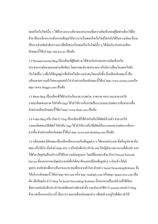 เพจหรื อเว็บไซต์น้ น ๆ ได้ดวย และบางที่อาจจะสามารถเพิ่มความคิดเห็นของผูจดทาบล็อกได้อีก
                   ั       ้                                           ้ั
ด้วย เป็ นเหมือนการกลันกรองข้อมูลให้ทราบว่าเว็บเพจหรื อเว็บไซต์ใดกาลังได้รับความนิยม ซึ่ ง จะ
                      ่
เป็ นการช่วยจัดลาดับความน่าเชื่อถือของเว็บเพจหรื อเว็บไซต์น้ น ๆ ได้เช่นกัน ตัวอย่างบล็อก
                                                             ั
ลักษณะนี้ได้แก่ http://del.icio.us/ เป็ นต้น

3.2 Personal Journal Blog เป็ นบล็อกที่ผจดทา จะใช้สาหรับนาเสนอความคิดเห็นหรื อ
                                        ู้ ั
ประสบการณ์ของตนเองผ่านข้อเขียน โดยอาจจะมีภาพประกอบ หรื อมีการเชื่อมโยงออกไปยัง
เว็บไซต์อื่น ๆ เพื่อให้ขอมูลดูน่าเชื่อถือหรื อมีความน่าสนใจมากยิงขึ้น ซึ่ งบล็อกลักษณะนี้ เป็ น
                        ้                                       ่
บล็อกตามความเข้าใจของบุคคลทัวไป ตัวอย่างบล็อกลักษณะนี้ได้แก่ http://www.exteen.comหรื อ
                            ่
http://www.blogger.com เป็ นต้น

3.3 Photo Blog เป็ นบล็อกที่ใช้สาหรับเก็บภาพ (ภาพถ่าย, ภาพวาด ฯลฯ) และสามารถใส่
รายละเอียดของภาพ ใส่ คาค้น (tag) ได้ ทาให้การเก็บภาพเป็ นระบบและง่ายต่อการค้นหามากขึ้น
ตัวอย่างบล็อกลักษณะนี้ได้แก่ http://www.flickr.com เป็ นต้น

3.4 Video Blog หรื อ เรี ยกว่า Vlog เป็ นบล็อกที่ใช้สาหรับเก็บวีดิทศน์ส่วนตัว สามารถใส่
                                                                   ั
รายละเอียดของวีดิทศน์ ใส่ คาค้น (tag) ได้ ทาให้การเก็บวีดิทศน์เป็ นระบบและง่ายต่อการค้นหา
                  ั                                        ั
มากขึ้น ตัวอย่างบล็อกลักษณะนี้ได้แก่ http://www.aolvideoblog.com เป็ นต้น

3.5 บล็อกผสม มีลกษณะเป็ นบล็อกที่สามารถเก็บข้อมูลต่าง ๆ ได้หลายประเภท ทั้งเก็บรู ปภาพ เก็บ
                ั
เพลง เก็บวีดิโอ เก็บลิงค์ (link) ต่าง ๆ หรื อบันทึกประจาวัน และใส่ ปฏิทินรายการงานที่ตองทา ฯลฯ
                                                                                      ้
ได้ดวย ปั จจุบนเป็ นบริ การที่ได้รับความนิยมสู งมาก โดยมีชื่อเฉพาะด้วย เรี ยกว่า Social Network
    ้         ั
Service ซึ่งนอกจากจะมีจุดประสงค์เพื่อให้สมาชิกแลกเปลี่ยนข้อมูลต่าง ๆ กันแล้ว ก็ยงมี
                                                                                ั
จุดประสงค์หลักเพื่อการค้นหาและสะสมเพื่อนจากทัวโลก ตัวอย่าง Social NetworkingWebsites ซึ่ง
                                             ่
ให้บริ การลักษณะนี้ ได้แก่ http://hi5.com หรื อ http://multiply.com หรื อhttp://spaces.live.com เป็ น
ต้น (ซึ่ งปัจจุบน คาว่า blog ใน Social Networking Websites นั้นจะกลายเป็ นแค่ส่วนที่ใช้เขียน
                ั
ข้อความเช่นบันทึกประจาวันแต่เพียงอย่างเดียวเท่านั้น และยังอาจใช้คาว่า journal แทนคาว่า blog
                                                                         ่
ด้วย แต่เนื่องจากบริ การนี้ เป็ นการรวมเอาบล็อกลักษณะต่าง ๆที่เคยมี มาอยูในที่เดียว ทาให้
 