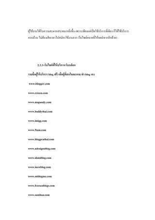 ผูใช้งานได้รับความสะดวกสบายมากยิงขึ้น เพราะเพียงแค่เปิ ดใช้บริ การที่เดียว ก็ได้ใช้บริ การ
  ้                             ่
ครบถ้วน ไม่ตองเสี ยเวลาไปสมัครใช้งานจาก เว็บไซต์หลายที่ให้จดจายากอีกด้วย)
            ้




        2.3.3 เว็บไซต์ ทให้ บริการเว็บบล็อก
                        ี่

รายชื่ อผู้ให้ บริการ blog ฟรี เพือผู้ทสนใจอยากจะทา blog เอง
                                  ่ ี่

www.blogger.com

www.exteen.com

www.mapandy.com

www.buddythai.com

www.imigg.com

www.5iam.com

www.blogprathai.com

www.ndesignsblog.com

www.idatablog.com

www.inewblog.com

www.onblogme.com

www.freeseoblogs.com

www.sumhua.com
 