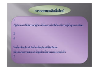 1.จุดมุ่งหมาย ต้ องพิจาณาว่ าต้ องการให้ ผู้เรียนได้ เรียนอะไร
2.
      อะไรมาก่ อน
3.ค่ าใช้ จ่าย มีงบประมาณเพียงพอหรือไม่
4.ความเชียวชาญด้ านเทคนิค ถ้ าตนเองไม่ มทักษะจะหาผู้เชียวชาญแต่ ละด้ านมาจาก
                                               ี
      แหล่งใด
5.                                                             ผลิดหรือไม่
6.
7.เวลา มีเวลาพอสํ าหรับการออกแบบหรือไม่
 
