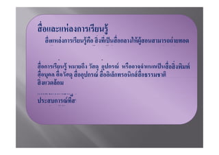 ความรู้ เจต คติและทักษะไปยังผู้เรียน สามารถมองเห็นเป็ นรูปธรรม
ได้ ทําให้ ผู้เรียนได้ มีการเรียนรู้อย่ างมีประสิ ทธิภาพ



แหล่งการเรียนรู้ หมายถึงแหล่งข้ อมูลข่ าวสารสารสนเทศและ
               สนับสนุดส่ งเสริมให้ ผู้เรียนใฝ่ เรียนใฝ่ รู้แสวงหาความรู้
และเรียนรู้ด้วยตนเองอย่ างกว้ างขวาง
 