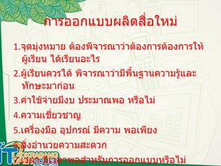 การออกแบบผลิตสื่อใหม่ 1. จุดมุ่งหมาย ต้องพิจารณาว่าต้องการต้องการให้ผู้เรียน ได้เรียนอะไร 2. ผู้เรียนควรได้ พิจารณาว่ามีพื้นฐานความรู้และทักษะมาก่อน 3. ค่าใช้จ่ายมีงบ ประมาณพอ หรือไม่ 4. ความเชี่ยวชาญ 5. เครื่องมือ อุปกรณ์ มีความ พอเพียง 6. สิ่งอำนวยความสะดวก 7. เวลา มีเวลาพอสำหรับการออกแบบหรือไม่  