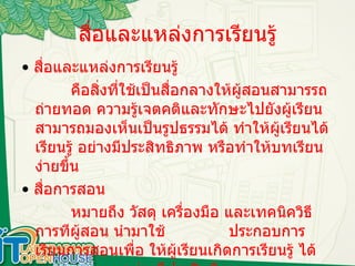 สื่อและแหล่งการเรียนรู้ •   สื่อและแหล่งการเรียนรู้  คือสิ่งที่ใช้เป็นสื่อกลางให้ผู้สอนสามารรถถ่ายทอด ความรู้เจตคติและทักษะไปยังผู้เรียน สามารถมองเห็นเป็นรูปธรรมได้ ทำให้ผู้เรียนได้เรียนรู้ อย่างมีประสิทธิภาพ หรือทำให้บทเรียนง่ายขึ้น •   สื่อการสอน หมายถึง วัสดุ เครื่องมือ และเทคนิควิธีการทีผู้สอน นำมาใช้    ประกอบการเรียนการสอนเพื่อ ให้ผู้เรียนเกิดการเรียนรู้ ได้    อย่างมีประสิทธิภาพ  
