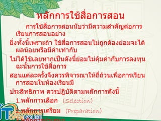 หลักการใช้สื่อการสอน การใช้สื่อการสอนนับว่ามีความสำคัญต่อการเรียนการสอนอย่าง ยิ่งทั้งนี้เพราะถ้า ใช้สื่อการสอนไม่ถูกต้องย่อมจะได้ผลน้อยหรือมีค่าเท่ากับ ไม่ได้ใช้เลยหากเป็นดังนี้ย่อมไม่คุ้มค่ากับการลงทุนฉะนั้นการใช้สื่อการ สอนแต่ละครั้งจึงควรพิจารณาให้ถี่ถ้วนเพื่อการเรียนการสอนในห้องเรียนมี ประสิทธิภาพ ควรปฎิบัติตามหลักการดังนี้ 1. หลักการเลือก  (Selection) 2. หลักการเตรียม  (Preparation) 3. หลักการนำเสนอ  (Presentation) 4. หลักการประเมิน  (Evaluation) 
