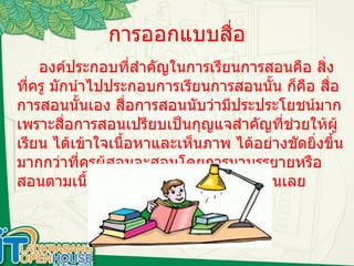 การออกแบบสื่อ องค์ประกอบที่สำคัญในการเรียนการสอนคือ สิ่งที่ครู มักนำไปประกอบการเรียนการสอนนั้น ก็คือ สื่อการสอนนั้นเอง สื่อการสอนนับว่ามีประประโยชน์มากเพราะสื่อการสอนเปรียบเป็นกุญแจสำคัญที่ช่วยให้ผู้ เรียน ได้เข้าใจเนื้อหาและเห็นภาพ ได้อย่างชัดยิ่งขึ้น มากกว่าที่ครูผู้สอนจะสอนโดยการมาบรรยายหรือ สอนตามเนื้อหา โดย ไม่มีอุปกรณ์ช่วยสอนเลย 