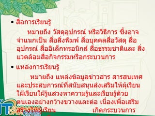 สื่อการเรียนรู้ •  สื่อการเรียนรู้    หมายถึง วัสดุอุปกรณ์ หรือวิธีการ ซึ้งอาจจำแนกเป็น สื่อสิ่งพิมพ์ สื่อบุคคลสื่อวัสดุ สื่ออุปกรณ์ สื่ออิเล็กทรอนิกส์ สื่อธรรมชาติและ สิ่งแวดล้อมสื่อกิจกรรมหรือกระบวนการ  •  แหล่งการเรียนรู้  หมายถึง แหล่งข้อมูลข่าวสาร สารสนเทศและประสบการณ์ที่สนับสนุนส่งเสริมให้ผุ้เรียนใฝ่เรียนใฝ่รู้แสวงหาความรู้และเรียนรู้ด้วย ตนเองอย่างกว้างขวางและต่อ เนื่องเพื่อเสริมสร้างให้ผู้เรียน  เกิดกระบวนการเรียนรู้และเป็นบุคคลแห่งการเรียนรู้ 