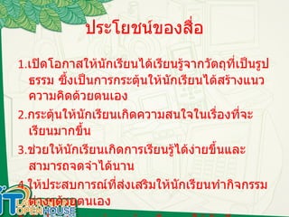 ประโยชน์ของสื่อ 1. เปิดโอกาสให้นักเรียนได้เรียนรู้จากวัตถุที่เป็นรูปธรรม ซึ้งเป็นการกระตุ้นให้นักเรียนได้สร้างแนวความคิดด้วยตนเอง 2. กระตุ้นให้นักเรียนเกิดความสนใจในเรื่องที่จะเรียนมากขึ้น 3. ช่วยให้นักเรียนเกิดการเรียนรู้ได้ง่ายขึ้นและสามารถจดจำได้นาน 4. ให้ประสบการณ์ที่ส่งเสริมให้นักเรียนทำกิจกรรมต่างๆด้วยตนเอง 5. นำประสบการณ์นอกห้องเรียนมาให้นักเรียนศึกษาในห้องเรียนได้ 