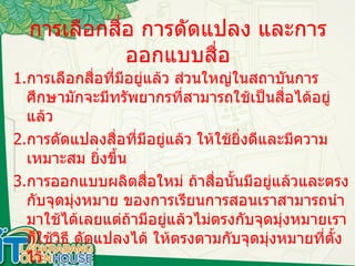 การเลือกสื่อ การดัดแปลง และการออกแบบสื่อ 1. การเลือกสื่อที่มีอยู่แล้ว ส่วนใหญ่ในสถาบันการศึกษามักจะมีทรัพยากรที่สามารถใช้เป็นสื่อได้อยู่แล้ว 2. การดัดแปลงสื่อที่มีอยู่แล้ว ให้ใช้ยิ่งดีและมีความเหมาะสม ยิ่งขึ้น 3. การออกแบบผลิตสื่อใหม่ ถ้าสื่อนั้นมีอยู่แล้วและตรงกับจุดมุ่งหมาย ของการเรียนการสอนเราสามารถนำมาใช้ได้เลยแต่ถ้ามีอยู่แล้วไม่ตรงกับจุดมุ่งหมายเราก็ใช้วิธี ดัดแปลงได้ ให้ตรงตามกับจุดมุ่งหมายที่ตั้งไว้ 