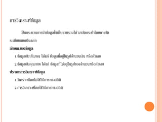 การวิเคราะห์ขอมูล
             ้
        เป็ นกระบวนการนาข้อมูลซึ้งเก็บรวบรวมได้ มาจัดกระทาโดยการจัด
ระเบียบแยกประเภท
ลักษณะของข้อมูล
                                     ่ ่
   1.ข้อมูลเชิงปริมาณ ได้แก่ ข้อมูลทีอยูในรูปจานวนเงิน หรือตัวเลข
                                      ่ ่
   2.ข้อมูลเชิงคุณภาพ ได้แก่ ข้อมูลทีไม่อยูในรูปของจานวนหรือตัวเลข
ประเภทการวิเคราะห์ขอมูล
                     ้
   1.วิเคราะห์โดยไม่ใช้วธีการทางสถิติ
                        ิ
   2.การวิเคราะห์โดยใช้วธีการทางสถิติ
                          ิ
 
