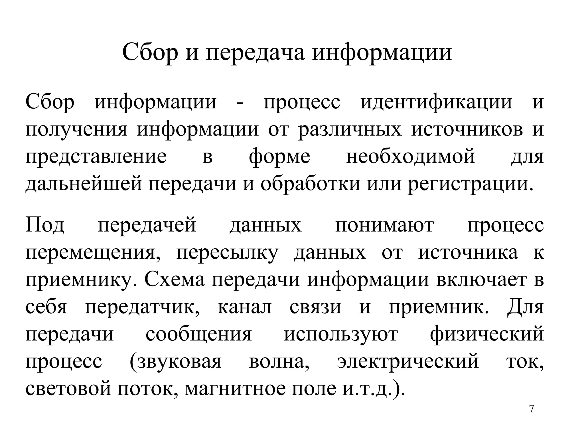 Сбор и передача информации Сбор информации   - процесс идентификации и получения информации от различных источников и представление в форме необходимой для дальнейшей передачи и обработки или регистрации. Под передачей данных понимают процесс перемещения, пересылку данных от источника к приемнику. Схема передачи информации включает в себя передатчик, канал связи и приемник. Для передачи сообщения используют физический процесс (звуковая волна, электрический ток, световой поток, магнитное поле и.т.д.).  