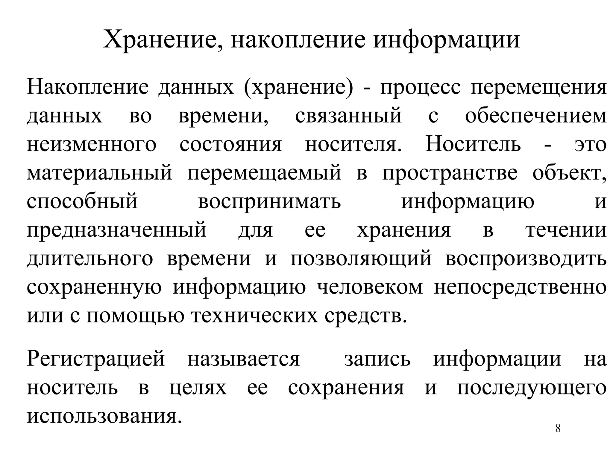 Хранение, накопление информации Накопление данных (хранение) - процесс перемещения данных во времени, связанный с обеспечением неизменного состояния носителя. Носитель - это материальный перемещаемый в пространстве объект, способный воспринимать информацию и предназначенный для ее хранения в течении длительного времени и позволяющий воспроизводить сохраненную информацию человеком непосредственно или с помощью технических средств.  Регистрацией называется  запись информации на носитель в целях ее сохранения и последующего использования. 