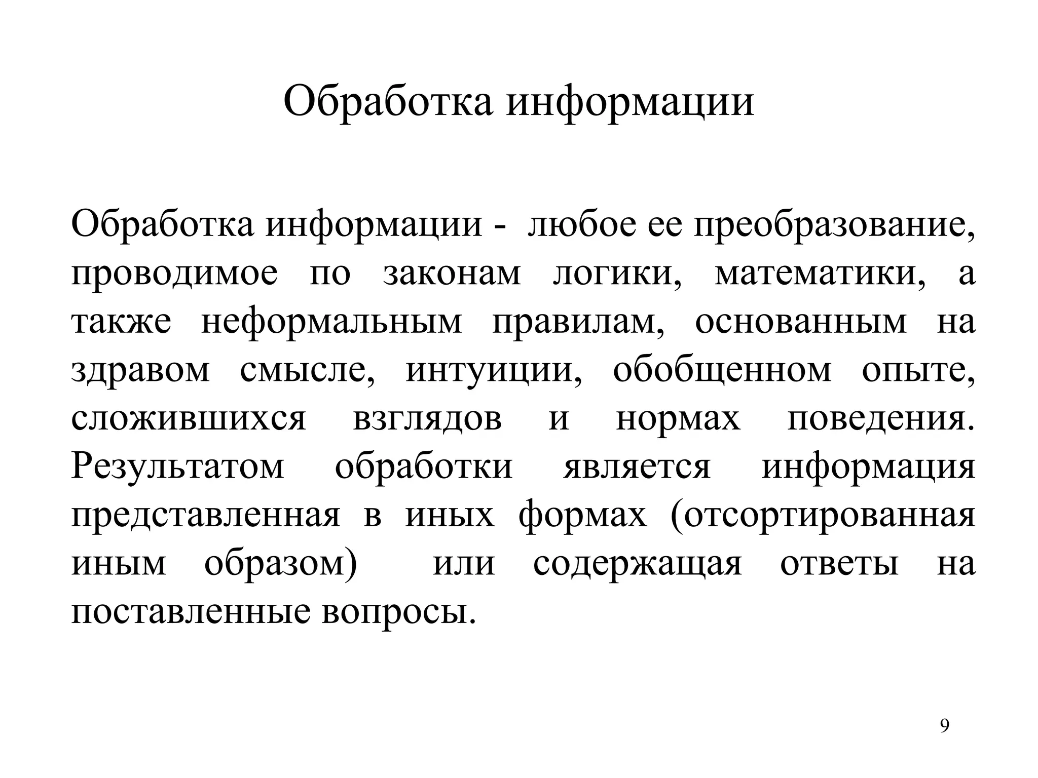 Обработка информации Обработка информации -  любое ее преобразование, проводимое по законам логики, математики, а также неформальным правилам, основанным на здравом смысле, интуиции, обобщенном опыте, сложившихся взглядов и нормах поведения. Результатом обработки является информация представленная в иных формах (отсортированная иным образом)  или содержащая ответы на поставленные вопросы. 
