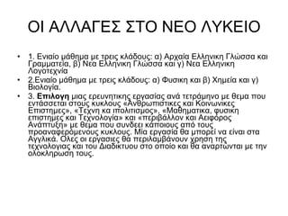 ΟΙ ΑΛΛΑΓΕΣ ΣΤΟ ΝΕΟ ΛΥΚΕΙΟ 1. Ενιαίο μάθημα με τρεις κλάδους: α) Αρχαία Ελληνικη Γλώσσα και Γραμματεία, β) Νεα Ελληνικη Γλώσσα και γ) Νεα Ελληνικη Λογοτεχνία  2.Ενιαίο μάθημα με τρεις κλάδους: α) Φυσικη και β) Χημεία και γ) Βιολογία.  3.  Επιλογη  μιας ερευνητικης εργασίας ανά τετράμηνο με θεμα που εντάσσεται στους κυκλους «Ανθρωπιστικες και Κοινωνικες Επιστημες», «Τεχνη κα ιπολιτισμος», «Μαθηματικα, φυσικη επιστημες και Τεχνολογία» και «περιβάλλον και Αειφόρος Ανάπτυξη» με θεμα που συνδεει κάποιους από τους προαναφερόμενους κυκλους. Μία εργασία θα μπορεί να είναι στα Αγγλικά. Ολες οι εργασιες θα περιλαμβάνουν χρηση της τεχνολογιας και του Διαδικτυου στο οποίο και θα αναρτώνται με την ολοκληρωση τους.  