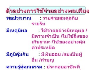 พอประมาณ   :  รายจ่ายสมดุลกับรายรับ มีเหตุมีผล   :  ใช้จ่ายอย่างมีเหตุผล  / มีความจำเป็น  / ไม่ใช้สิ่งของเกินฐานะ  / ใช้ของอย่างคุ้มค่าประหยัด มีภูมิคุ้มกัน   :  มีเงินออม  / แบ่งปันผู้อื่น  / ทำบุญ ความรู้คู่คุณธรรม   :  ประกอบอาชีพที่สุจริต ด้วยความขยันหมั่นเพียร ใช้สติปัญญาในการตัดสินใจและดำเนินการต่างๆ เพื่อให้เท่าทันต่อการเปลี่ยนแปลง ตัวอย่างการใช้จ่ายอย่างพอเพียง 
