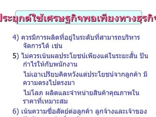 การประยุกต์ใช้เศรษฐกิจพอเพียงทางธุรกิจ ( ต่อ ) 4)  ควรมีการผลิตที่อยู่ในระดับที่สามารถบริหารจัดการได้ เช่น  5 )  ไม่ควรเน้นผลประโยชน์เพียงแต่ในระยะสั้น ปันกำไรให้กับพนักงาน  ไม่เอาเปรียบคิดหวังแต่ประโยชน์จากลูกค้า มีความตรงไปตรงมา  ไม่โลภ ผลิตและจำหน่ายสินค้าคุณภาพในราคาที่เหมาะสม 6)  เน้นความซื่อสัตย์ต่อลูกค้า ลูกจ้างและเจ้าของปัจจัยการผลิตอื่นๆ รักษา ความสัมพันธ์ระยะยาวกับลูกค้าเพราะช่วยลดต้นทุนการสรรหาและ ขยายฐานธุรกิจ  