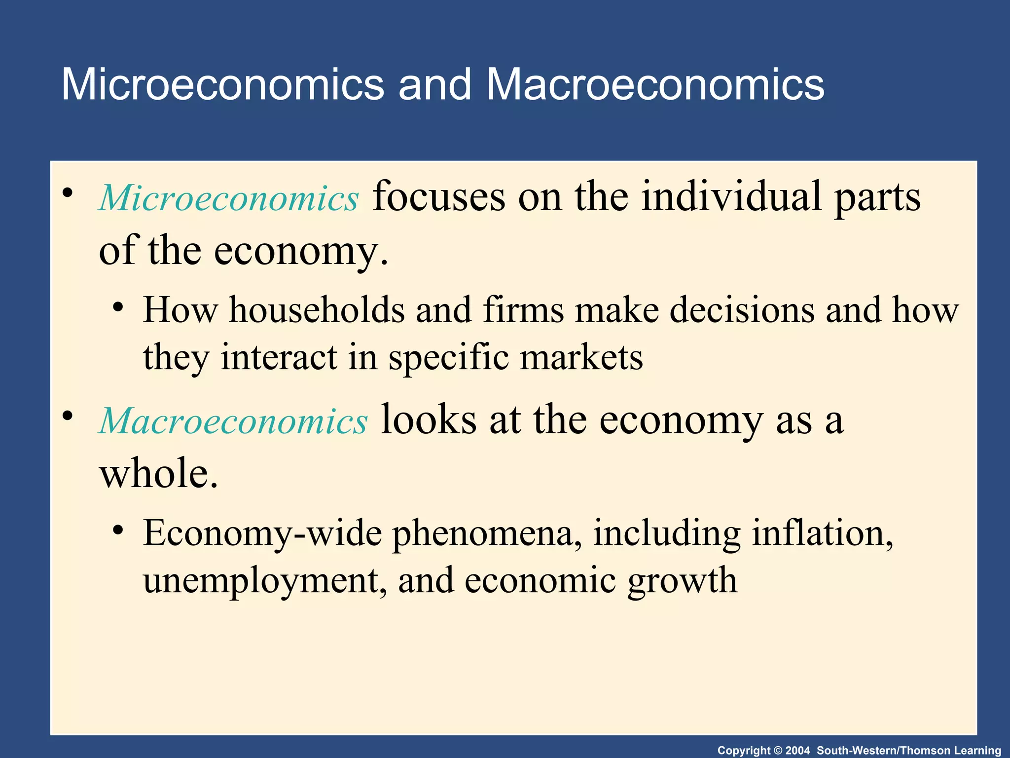 Microeconomics and Macroeconomics Microeconomics  focuses on the individual parts of the economy. How households and firms make decisions and how they interact in specific markets Macroeconomics  looks at the economy as a whole. Economy-wide phenomena, including inflation, unemployment, and economic growth 