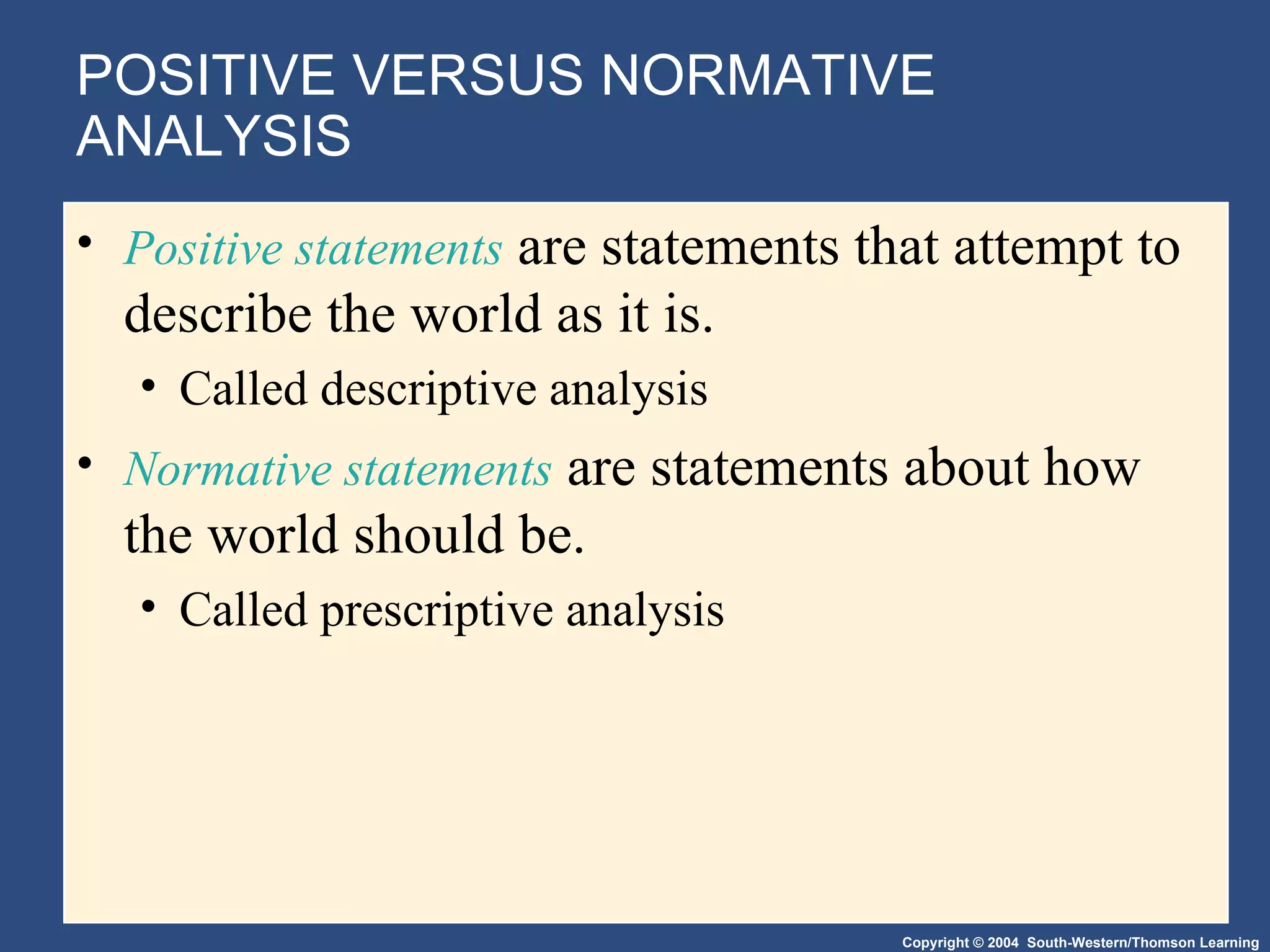 POSITIVE VERSUS NORMATIVE ANALYSIS Positive statements  are statements that attempt to describe the world as it is. Called descriptive analysis Normative statements  are statements about how the world should be. Called prescriptive analysis 