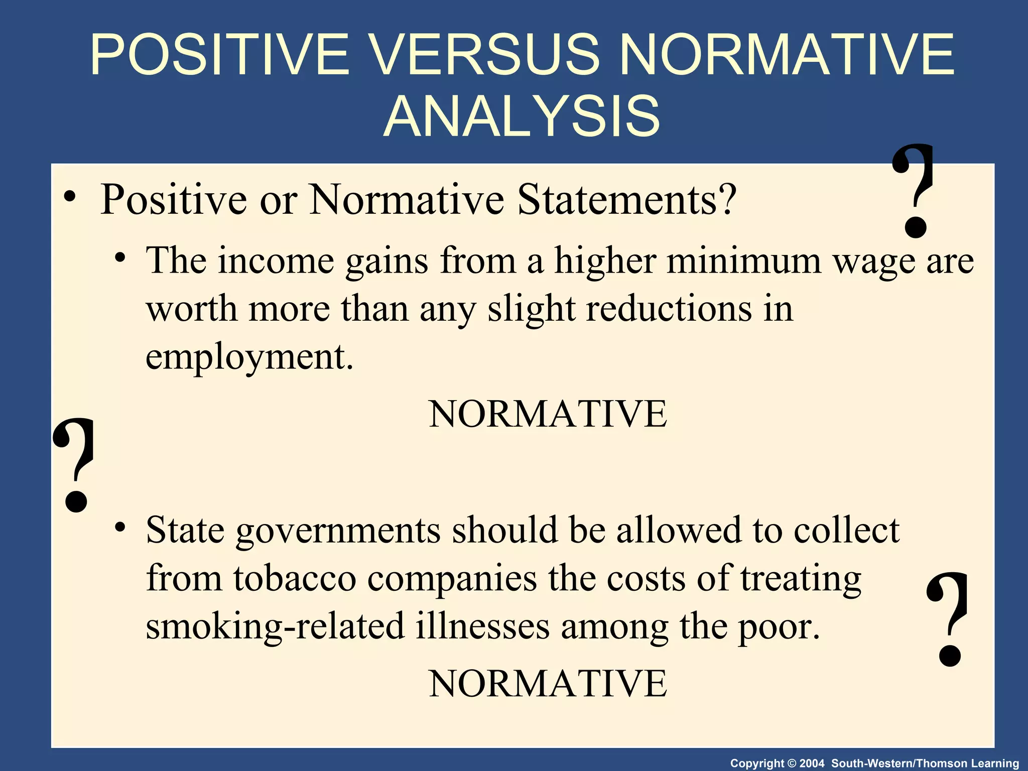 Positive or Normative Statements?  The income gains from a higher minimum wage are worth more than any slight reductions in employment. NORMATIVE State governments should be allowed to collect from tobacco companies the costs of treating smoking-related illnesses among the poor. NORMATIVE POSITIVE VERSUS NORMATIVE ANALYSIS ? ? ? 