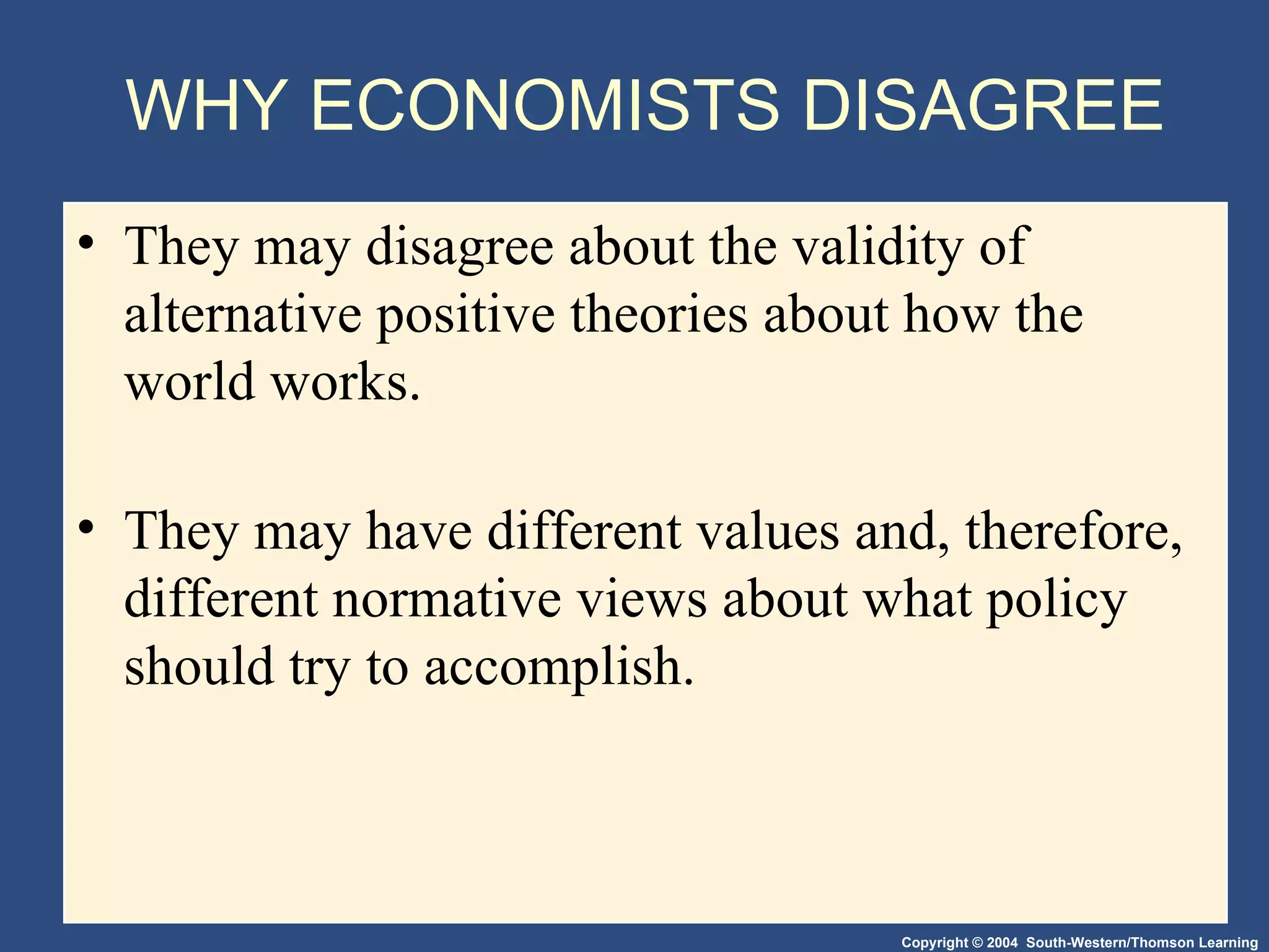 WHY ECONOMISTS DISAGREE They may disagree about the validity of alternative positive theories about how the world works. They may have different values and, therefore, different normative views about what policy should try to accomplish.  