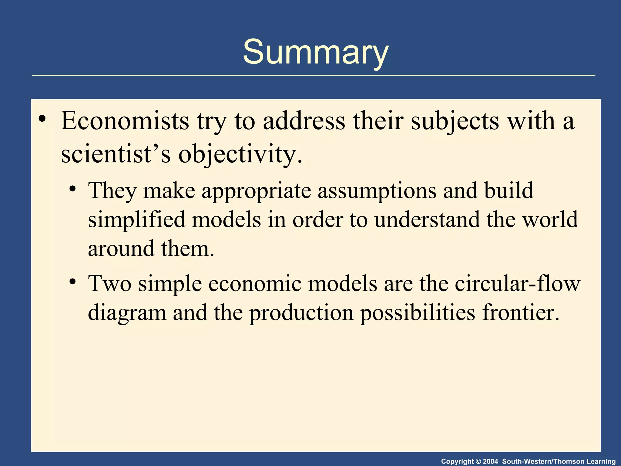 Summary Economists try to address their subjects with a scientist’s objectivity. They make appropriate assumptions and build simplified models in order to understand the world around them. Two simple economic models are the circular-flow diagram and the production possibilities frontier. 
