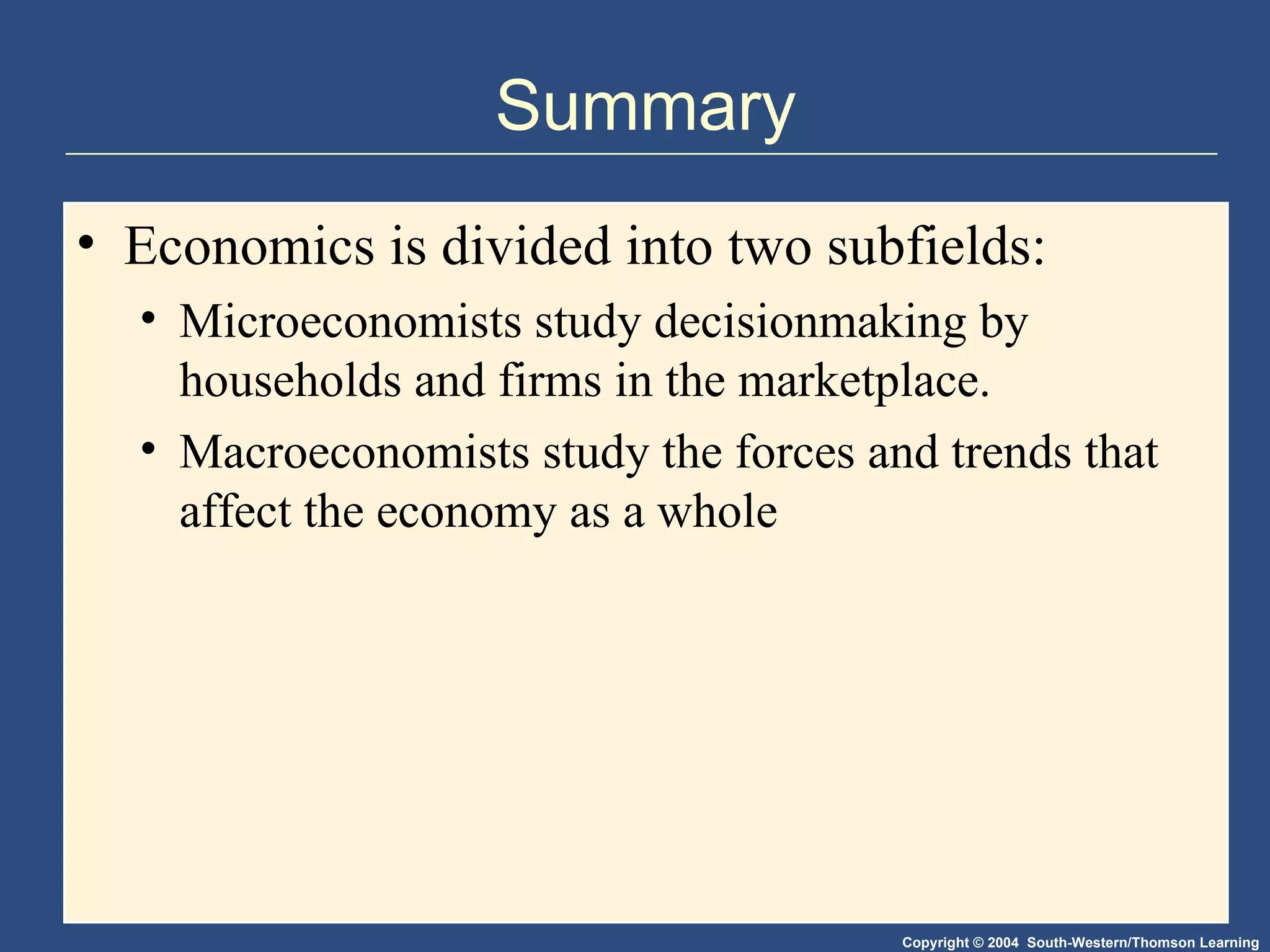 Summary Economics is divided into two subfields: Microeconomists study decisionmaking by households and firms in the marketplace. Macroeconomists study the forces and trends that affect the economy as a whole 