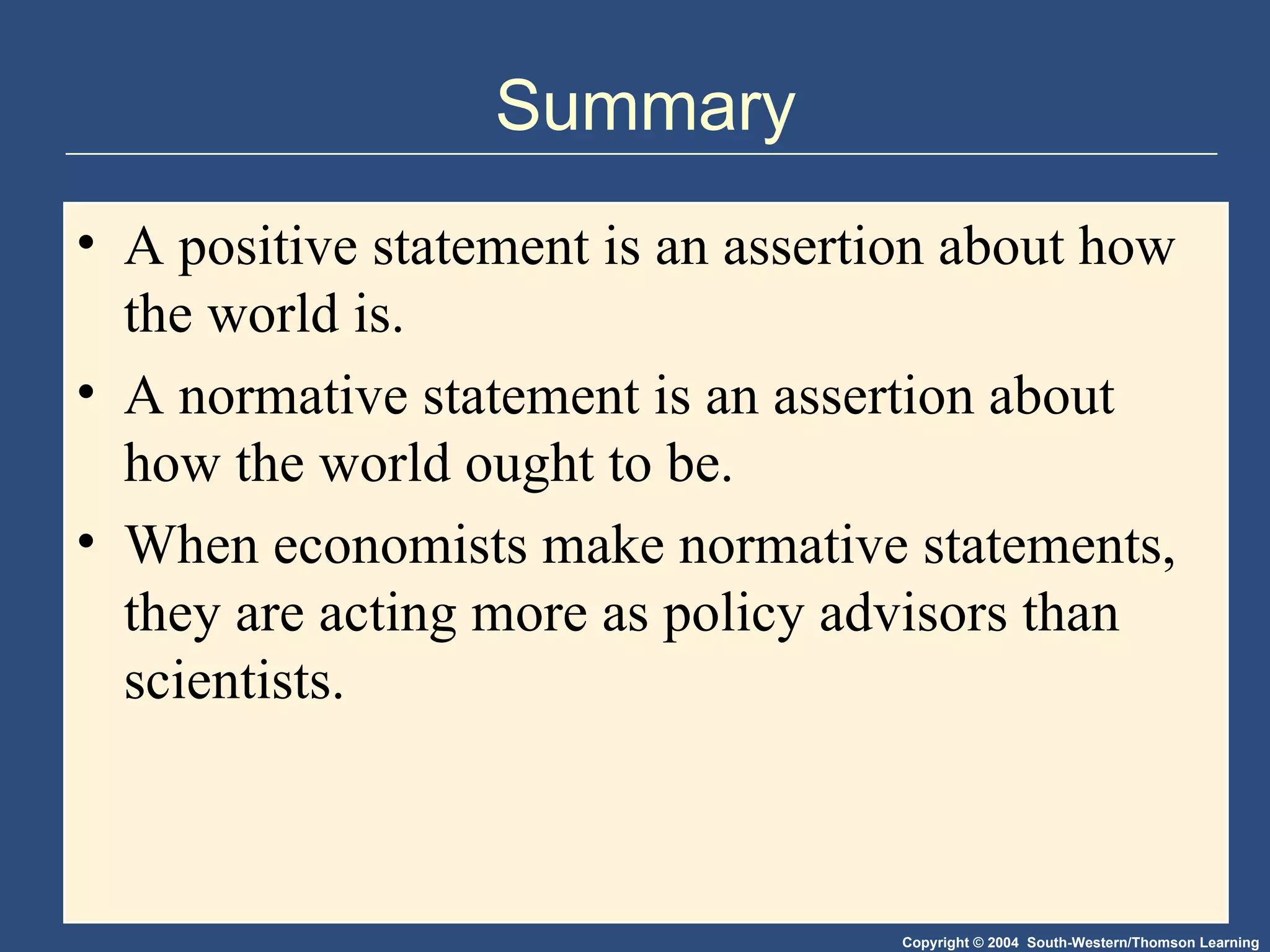 Summary A positive statement is an assertion about how the world is. A normative statement is an assertion about how the world ought to be. When economists make normative statements, they are acting more as policy advisors than scientists. 