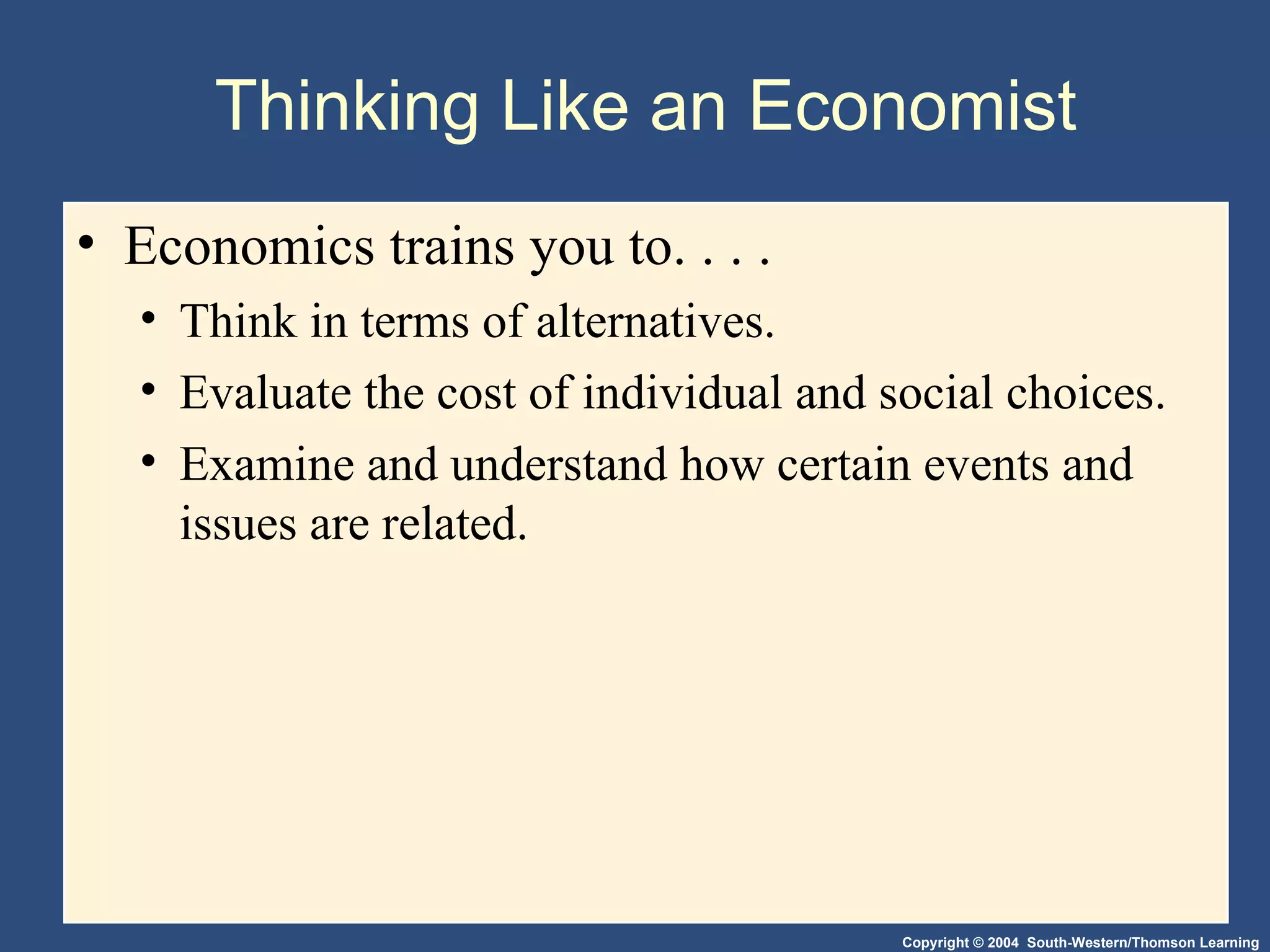 Thinking Like an Economist Economics trains you to. . . .  Think in terms of alternatives. Evaluate the cost of individual and social choices. Examine and understand how certain events and issues are related. 