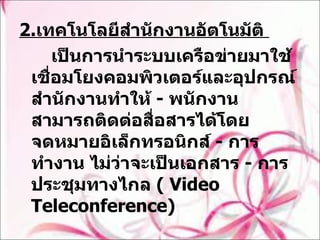 2. เทคโนโลยีสำนักงานอัตโนมัติ  เป็นการนำระบบเครือข่ายมาใช้เชื่อมโยงคอมพิวเตอร์และอุปกรณ์สำนักงานทำให้  -  พนักงานสามารถติดต่อสื่อสารได้โดยจดหมายอิเล็กทรอนิกส์  -  การทำงาน ไม่ว่าจะเป็นเอกสาร  -  การประชุมทางไกล  (  Video Teleconference) 