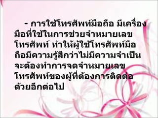 -  การใช้โทรศัพท์มือถือ มีเครื่องมือที่ใช้ในการช่วยจำหมายเลขโทรศัพท์ ทำให้ผู้ใช้โทรศัพท์มือถือมีความรู้สึกว่าไม่มีความจำเป็นจะต้องทำการจดจำหมายเลขโทรศัพท์ของผู้ที่ต้องการติดต่อด้วยอีกต่อไป  