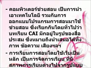-  คอมพิวเตอร์ช่วยสอน เป็นการนำเอาเทคโนโลยี รวมกับการออกแบบโปรแกรมการสอนมาใช้ช่วยสอน ซึ่งเรียกกันโดยทั่วไปว่าบทเรียน  CAI  มักอยู่ในรูปของสื่อประสม ซึ่งหมายถึงนำเสนอได้ทั้งภาพ ข้อความ เสียงฯลฯ  -  การเรียนการสอนโดยใช้เว็บเป็นหลัก เป็นการจัดการเรียน ที่มีสภาพการเรียนต่างไปจากรูปแบบเดิม อาศัยศักยภาพและความสามารถของเครือข่ายอินเทอร์เน็ต ได้แก่ การเรียนการสอนผ่านเว็บ 