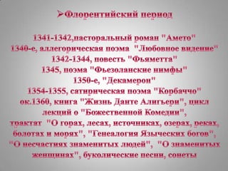 Флорентийский период1341-1342,пасторальный роман "Амето"1340-е, аллегорическая поэма  "Любовноевидение"1342-1344, повесть "Фьяметта" 1345, поэма "Фьезоланские нимфы"1350-е, "Декамерон"1354-1355, сатирическая поэма "Корбаччо"ок.1360, книга "Жизнь Данте Алигьери", цикл лекцийо "Божественной Комедии", трактат  "О горах, лесах, источниках, озерах, реках, болотах и морях", "Генеалогия Языческих богов", "О несчастиях знаменитых людей",  "О знаменитых женщинах", буколические песни, сонеты