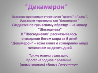 "Декамерон"Название происходит от греч.слов "десять" и "день",буквально переводясь как "Десятиднев " Создается по греческому образцу – на манер "Шестоднева"В "Шестодневах" рассказывалось  о создании Богом мира за 6 дней"Декамерон" – тоже книга о сотворении мира человеком за десять днейТакже имела вульгарно простонародное прозвище (подзаголовок) «Князь Галеотто»