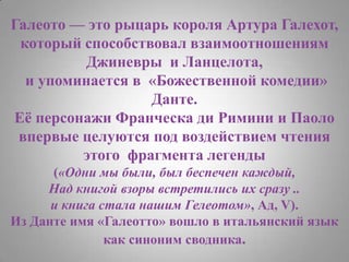 Галеото — это рыцарь короля Артура Галехот, который способствовал взаимоотношениям Джиневры  иЛанцелота, и упоминается в  «Божественной комедии»Данте. Её персонажи Франческа ди Римини и Паоловпервые целуются под воздействием чтения этого  фрагмента легенды(«Одни мы были, был беспечен каждый, Над книгой взоры встретились их сразу .. и книга стала нашим Гелеотом», Ад, V). Из Данте имя «Галеотто» вошло в итальянский язык как синоним сводника.
