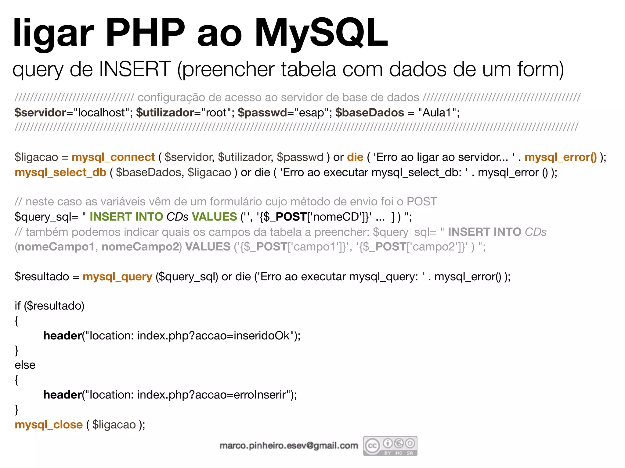 ligar PHP ao MySQL query de INSERT (preencher tabela com dados de um form) /////////////////////////////// conﬁguração de acesso ao servidor de base de dados ///////////////////////////////////////// $servidor="localhost"; $utilizador="root"; $passwd="esap"; $baseDados = "Aula1"; ////////////////////////////////////////////////////////////////////////////////////////////////////////////////////////////////////////////////// $ligacao = mysql_connect ( $servidor, $utilizador, $passwd ) or die ( 'Erro ao ligar ao servidor... ' . mysql_error() ); mysql_select_db ( $baseDados, $ligacao ) or die ( 'Erro ao executar mysql_select_db: ' . mysql_error () ); // neste caso as variáveis vêm de um formulário cujo método de envio foi o POST $query_sql= " INSERT INTO CDs VALUES ('', '{$_POST['nomeCD']}' ... ] ) "; // também podemos indicar quais os campos da tabela a preencher: $query_sql= " INSERT INTO CDs (nomeCampo1, nomeCampo2) VALUES ('{$_POST['campo1']}', '{$_POST['campo2']}' ) "; $resultado = mysql_query ($query_sql) or die ('Erro ao executar mysql_query: ' . mysql_error() ); if ($resultado) { header("location: index.php?accao=inseridoOk"); } else { header("location: index.php?accao=erroInserir"); } mysql_close ( $ligacao ); 