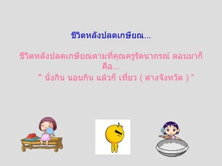 ชีวิตหลังปลดเกษียณ ... ชีวิตหลังปลดเกษียณตามที่คุณครูรัตนาภรณ์ ตอบมาก็คือ ... “   นั่งกิน นอนกิน แล้วก็ เที่ยว  (  ต่างจังหวัด  )  ” 
