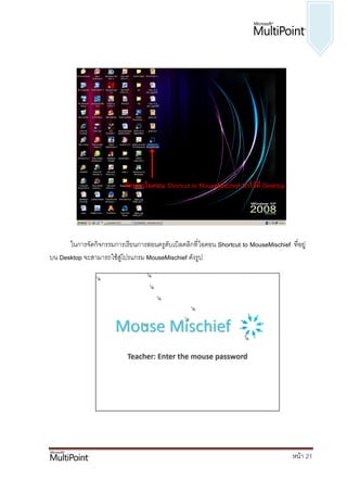 คัดลอกไอคอน Shortcut to MouseMischief มาไว้ที่ Desktop




      ในการจัดกิจกรรมการเรียนการสอนครูดับเบิลคลิกที่ ไอคอน Shortcut to MouseMischief ที่อยู่
บน Desktop จะสามารถใช้สู่โปรแกรม MouseMischief ดังรูป




                                                                                       หน้า 21
 